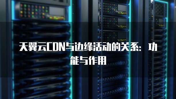 天翼云CDN与边缘活动的关系:功能与作用