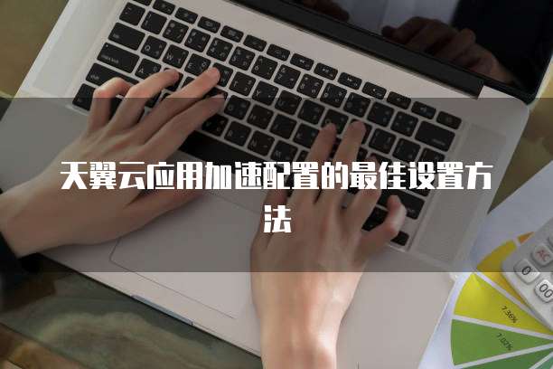 天翼云应用加速配置的最佳设置方法