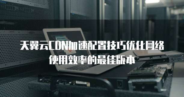 天翼云CDN加速配置技巧优化网络使用效率的最佳版本
