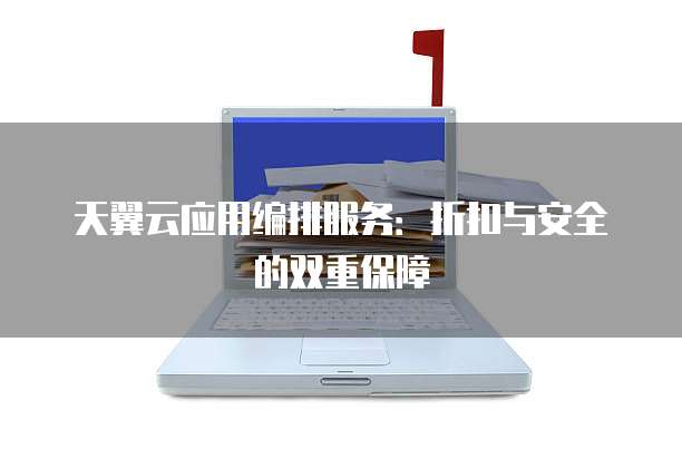 天翼云应用编排服务:折扣与安全的双重保障