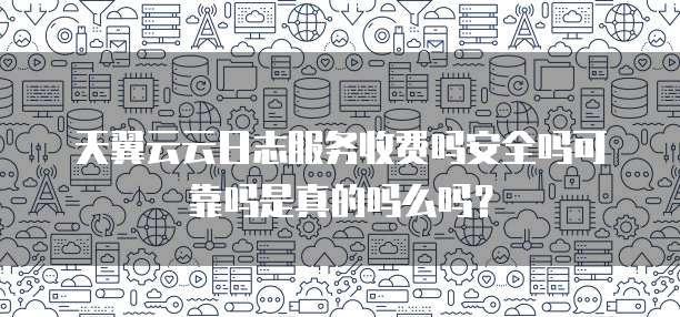 天翼云云日志服务收费吗安全吗可靠吗是真的吗么吗?