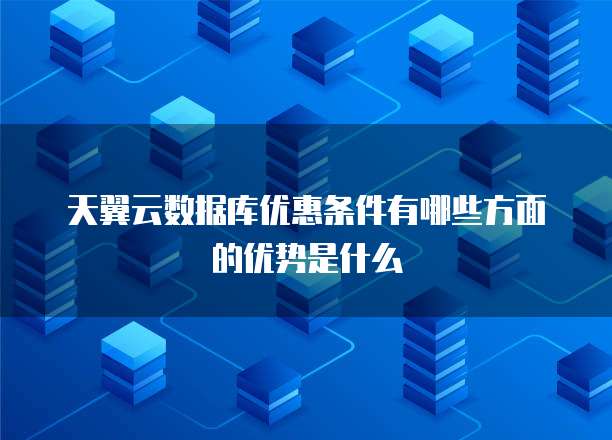 天翼云数据库优惠条件有哪些方面的优势是什么