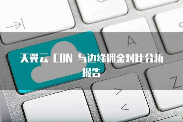 天翼云 CDN 与边缘佣金对比分析报告