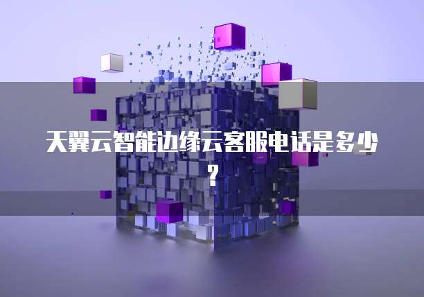 天翼云智能边缘云客服电话是多少?
