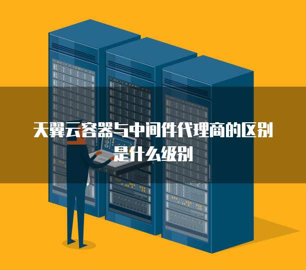 天翼云容器与中间件代理商的区别是什么级别