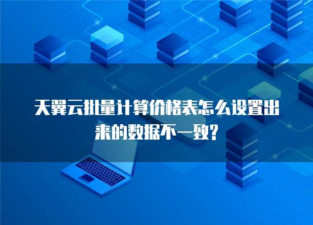 天翼云批量计算价格表怎么设置出来的数据不一致?