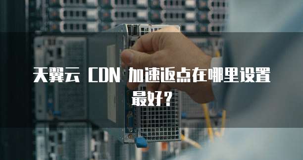 天翼云 CDN 加速返点在哪里设置最好?