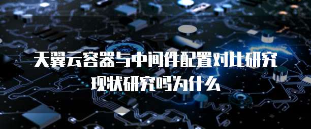 天翼云容器与中间件配置对比研究现状研究吗为什么
