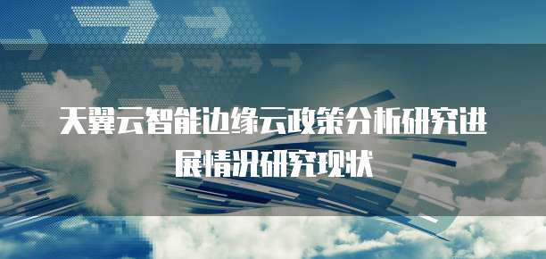 天翼云智能边缘云政策分析研究进展情况研究现状
