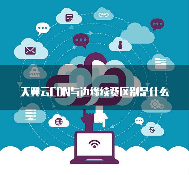 天翼云CDN与边缘续费区别是什么