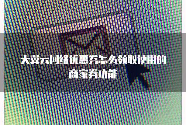 天翼云网络优惠券怎么领取使用的商家券功能