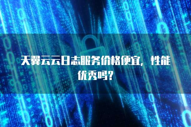 天翼云云日志服务价格便宜,性能优秀吗?