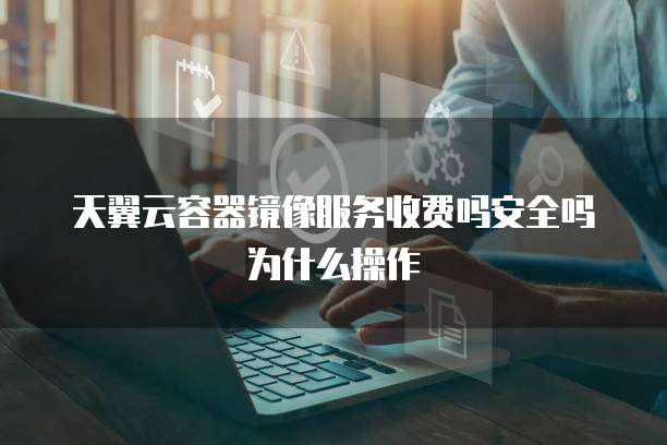 天翼云容器镜像服务收费吗安全吗为什么操作
