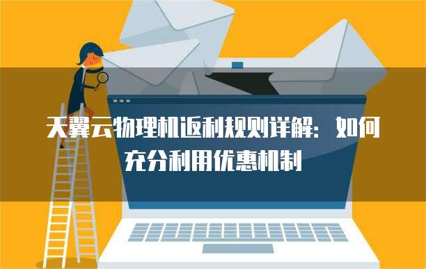 天翼云物理机返利规则详解:如何充分利用优惠机制