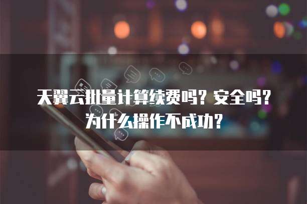 天翼云批量计算续费吗？安全吗？为什么操作不成功？
