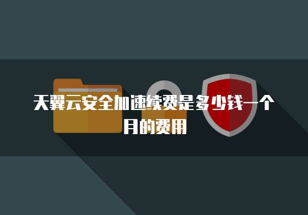天翼云安全加速续费是多少钱一个月的费用