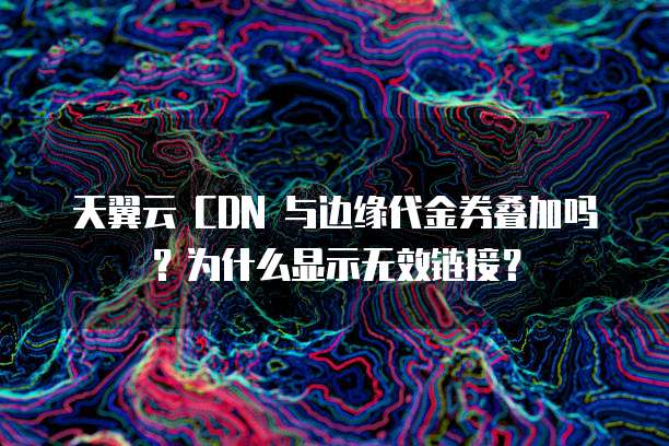 天翼云 CDN 与边缘代金券叠加吗?为什么显示无效链接?