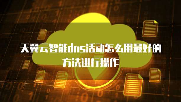 天翼云智能dns活动怎么用最好的方法进行操作