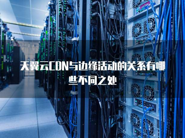 天翼云CDN与边缘活动的关系有哪些不同之处
