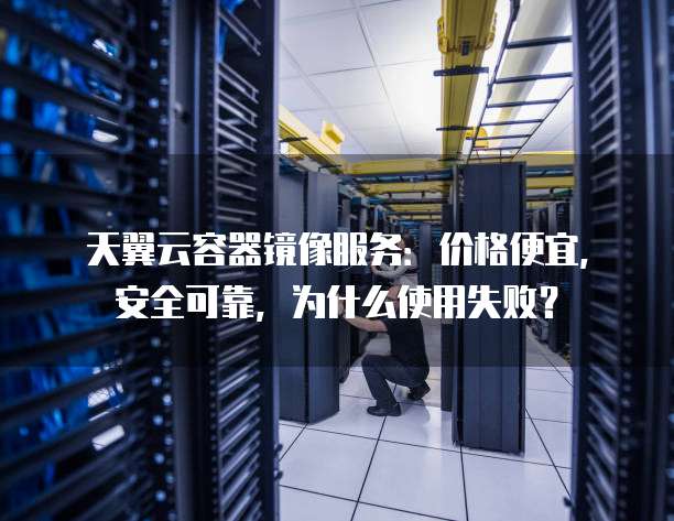 天翼云容器镜像服务：价格便宜，安全可靠，为什么使用失败？