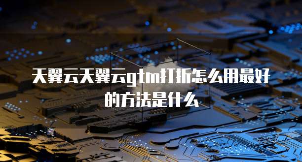 天翼云天翼云gtm打折怎么用最好的方法是什么
