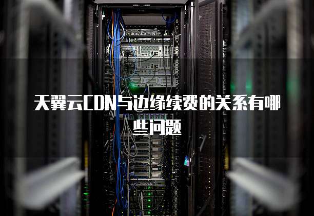 天翼云CDN与边缘续费的关系有哪些问题
