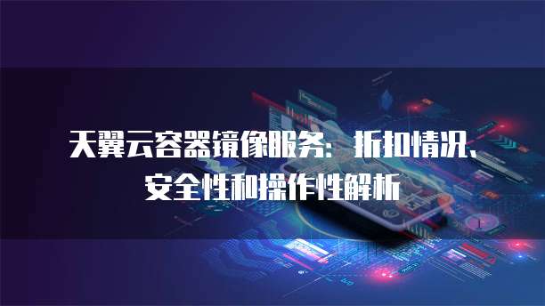 天翼云容器镜像服务:折扣情况、安全性和操作性解析