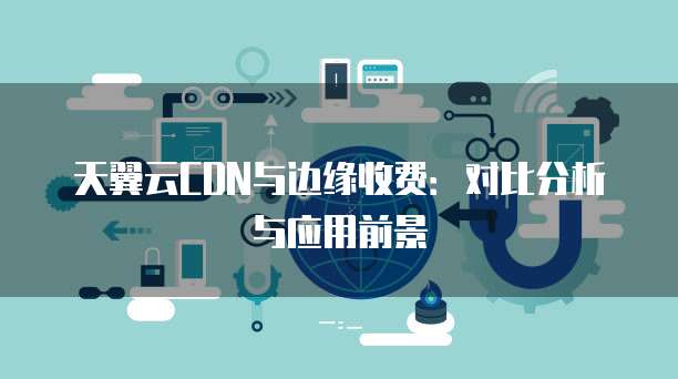 天翼云CDN与边缘收费:对比分析与应用前景
