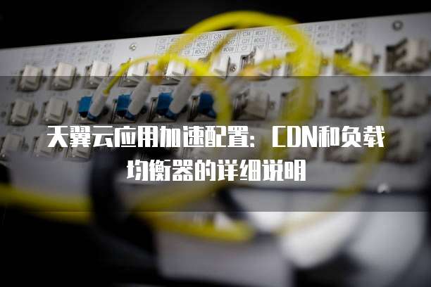 天翼云应用加速配置：CDN和负载均衡器的详细说明