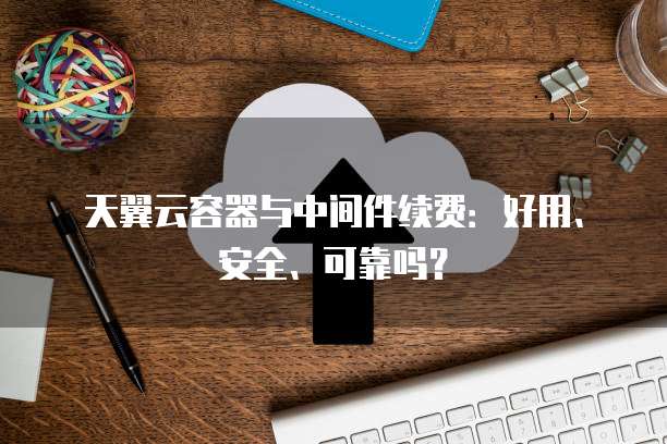 天翼云容器与中间件续费:好用、安全、可靠吗?