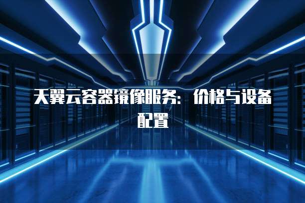 天翼云容器镜像服务:价格与设备配置