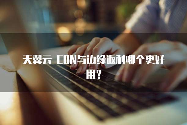 天翼云 CDN与边缘返利哪个更好用？