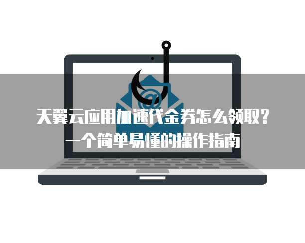 天翼云应用加速代金券怎么领取?一个简单易懂的操作指南