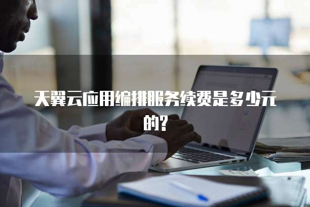 天翼云应用编排服务续费是多少元的?