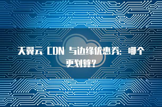 天翼云 CDN 与边缘优惠券:哪个更划算?