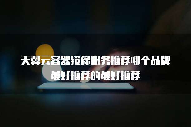 天翼云容器镜像服务推荐哪个品牌最好推荐的最好推荐