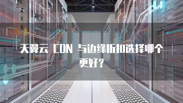 天翼云 CDN 与边缘折扣选择哪个更好?