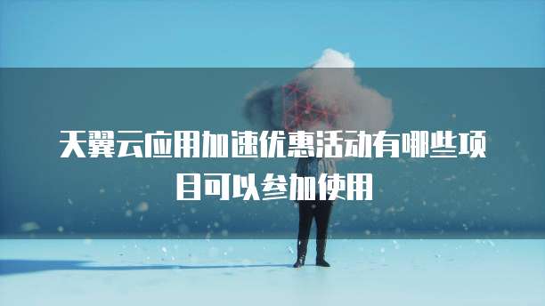 天翼云应用加速优惠活动有哪些项目可以参加使用