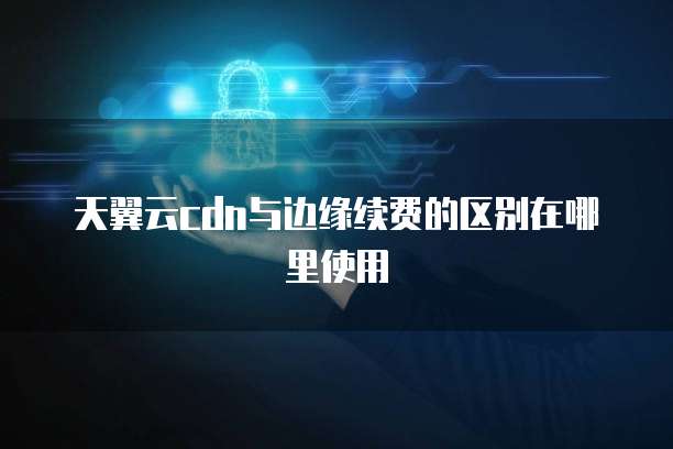 天翼云cdn与边缘续费的区别在哪里使用