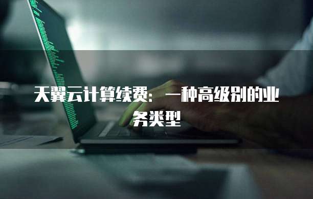 天翼云计算续费:一种高级别的业务类型