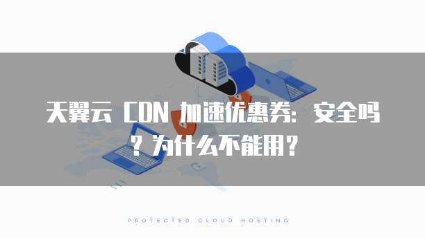 天翼云 CDN 加速优惠券:安全吗?为什么不能用?
