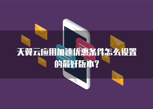 天翼云应用加速优惠条件怎么设置的最好版本?
