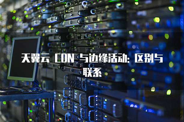 天翼云 CDN 与边缘活动: 区别与联系