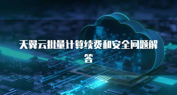 天翼云批量计算续费和安全问题解答