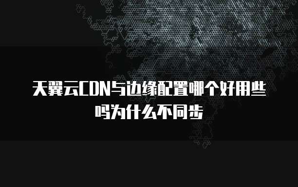 天翼云CDN与边缘配置哪个好用些吗为什么不同步