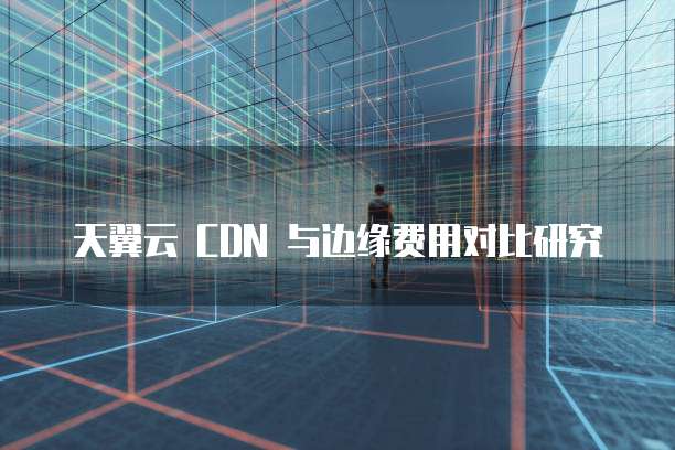 天翼云 CDN 与边缘费用对比研究