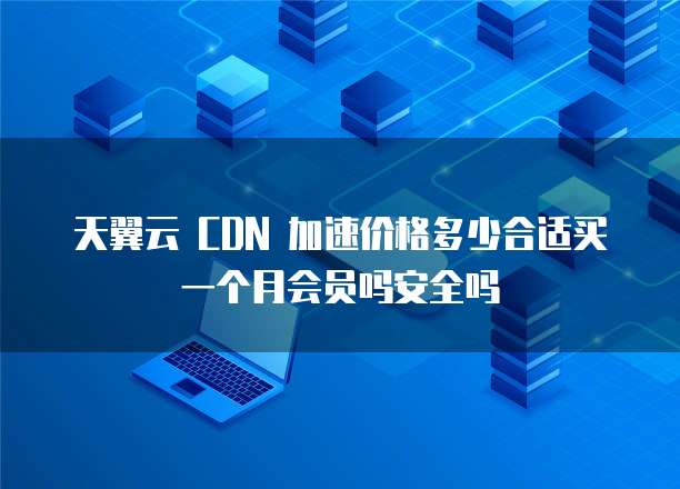 天翼云 CDN 加速价格多少合适买一个月会员吗安全吗