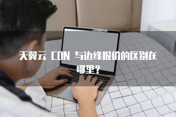 天翼云 CDN 与边缘报价的区别在哪里?