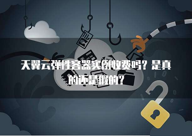 天翼云弹性容器实例收费吗?是真的还是假的?