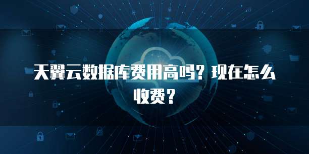 天翼云数据库费用高吗?现在怎么收费?